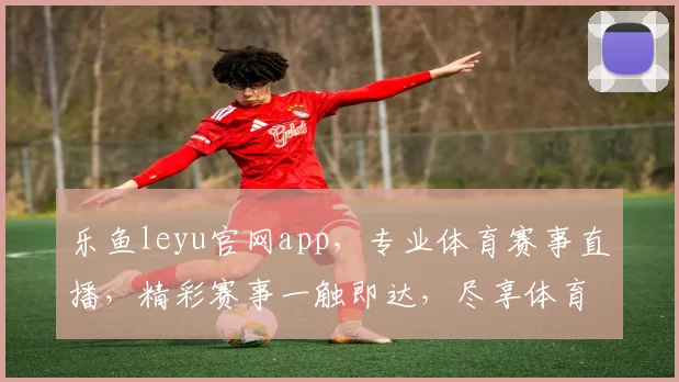 乐鱼leyu官网app，专业体育赛事直播，精彩赛事一触即达，尽享体育乐趣，快来体验