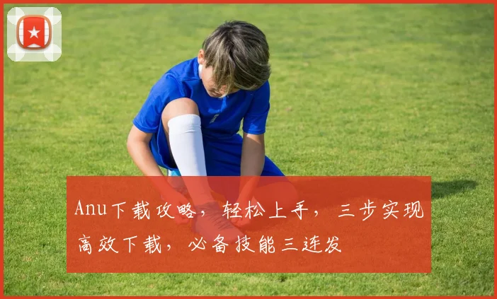 Anu下载攻略，轻松上手，三步实现高效下载，必备技能三连发