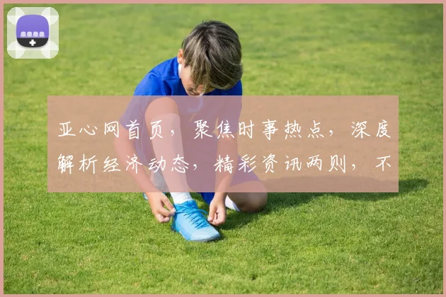 亚心网首页，聚焦时事热点，深度解析经济动态，精彩资讯两则，不容错过