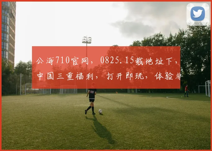 公海710官网，0825.15载地址下，中国三重福利，打开即玩，体验非凡