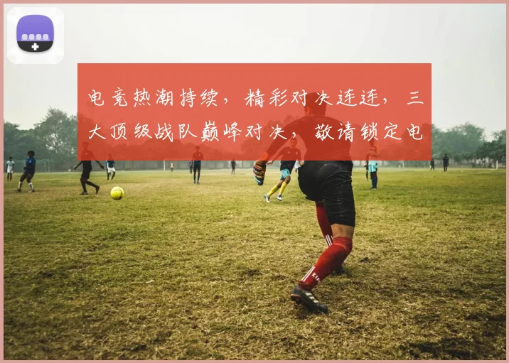 电竞热潮持续，精彩对决连连，三大顶级战队巅峰对决，敬请锁定电竞首页